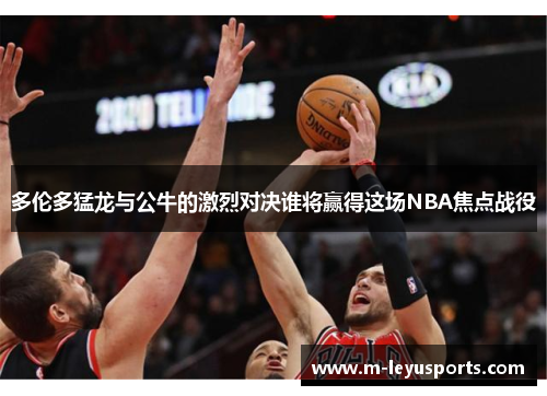 多伦多猛龙与公牛的激烈对决谁将赢得这场NBA焦点战役